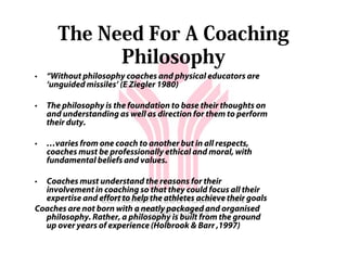 The Need For A Coaching
            Philosophy
•   “Without philosophy coaches and physical educators are
    ‘unguided missiles’ (E Ziegler 1980)

•   The philosophy is the foundation to base their thoughts on
    and understanding as well as direction for them to perform
    their duty.

•   …varies from one coach to another but in all respects,
    coaches must be professionally ethical and moral, with
    fundamental beliefs and values.

• Coaches must understand the reasons for their
  involvement in coaching so that they could focus all their
  expertise and effort to help the athletes achieve their goals
Coaches are not born with a neatly packaged and organised
  philosophy. Rather, a philosophy is built from the ground
  up over years of experience (Holbrook & Barr ,1997)
 