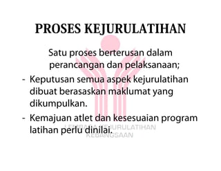 PROSES KEJURULATIHAN
       Satu proses berterusan dalam
       perancangan dan pelaksanaan;
- Keputusan semua aspek kejurulatihan
  dibuat berasaskan maklumat yang
  dikumpulkan.
- Kemajuan atlet dan kesesuaian program
  latihan perlu dinilai.
 