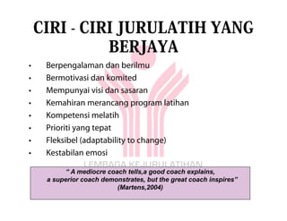 CIRI - CIRI JURULATIH YANG
              BERJAYA
•    Berpengalaman dan berilmu
•    Bermotivasi dan komited
•    Mempunyai visi dan sasaran
•    Kemahiran merancang program latihan
•    Kompetensi melatih
•    Prioriti yang tepat
•    Fleksibel (adaptability to change)
•    Kestabilan emosi

           “ A mediocre coach tells,a good coach explains,
     a superior coach demonstrates, but the great coach inspires”
                           (Martens,2004)
 