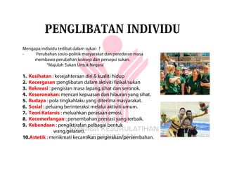 PENGLIBATAN INDIVIDU
Mengapa individu terlibat dalam sukan ?
-    Perubahan sosio-politik masyarakat dan peredaran masa
     membawa perubahan konsep dan persepsi sukan.
           “Majulah Sukan Untuk Negara’

1.Kesihatan : kesejahteraan diri & kualiti hidup
2.Kecergasan :penglibatan dalam aktiviti fizikal/sukan
3.Rekreasi : pengisian masa lapang,sihat dan seronok.
4.Keseronokan: mencari kepuasan dan hiburan yang sihat.
5.Budaya : pola tingkahlaku yang diterima masyarakat.
6.Sosial : peluang berinteraksi melalui aktiviti umum.
7.Teori Katarsis : meluahkan perasaan emosi.
8.Kecemerlangan : persembahan prestasi yang terbaik.
9.Kebendaan : pengiktirafan pelbagai bentuk
              wang,gelaran).
10.Astetik : menikmati kecantikan pergerakan/persembahan.
 