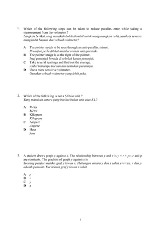 1. Which of the following steps can be taken to reduce parallax error while taking a
measurement from the voltmeter ?
Langkah berikut yang manakah boleh diambil untuk mengurangkan ralat paralaks semasa
mengambil bacaan dari sebuah voltmeter?
A The pointer needs to be seen through an anti-parallax mirror.
Penunjuk perlu dilihat melalui cermin anti-paralaks.
B The pointer image is at the right of the pointer.
Imej penunjuk berada di sebelah kanan penunjuk.
C Take several readings and find out the average.
Ambil beberapa bacaan dan tentukan puratanya.
D Use a more sensitive voltmeter.
Gunakan sebuah voltmeter yang lebih peka.
2. Which of the following is not a SI base unit ?
Yang manakah antara yang berikut bukan unit asas S.I.?
A Meter
Meter
B Kilogram
Kilogram
C Ampere
Ampere
D Hour
Jam
3. A student draws graph y against x. The relationship between y and x is y = r + px, r and p
are constants. The gradient of graph y against x is
Seorang pelajar melukis graf y lawan x. Hubungan antara y dan x ialah y=r+px, r dan p
adalah pemalar. Kecerunan graf y lawan x ialah
A p
B r
C y
D x
1
 