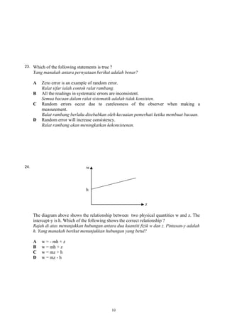 23. Which of the following statements is true ?
Yang manakah antara pernyataan berikut adalah benar?
A Zero error is an example of random error.
Ralat sifar ialah contoh ralat rambang.
B All the readings in systematic errors are inconsistent.
Semua bacaan dalam ralat sistematik adalah tidak konsisten.
C Random errors occur due to carelessness of the observer when making a
measurement.
Ralat rambang berlaku disebabkan oleh kecuaian pemerhati ketika membuat bacaan.
D Random error will increase consistency.
Ralat rambang akan meningkatkan kekonsistenan.
24.
The diagram above shows the relationship between two physical quantities w and z. The
intercept-y is h. Which of the following shows the correct relationship ?
Rajah di atas menunjukkan hubungan antara dua kuantiti fizik w dan z. Pintasan-y adalah
h. Yang manakah berikut menunjukkan hubungan yang betul?
A w = - mh + z
B w = mh + z
C w = mz + h
D w = mz - h
10
 