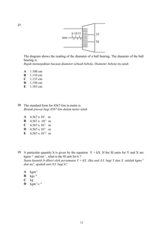 27.
The diagram shows the reading of the diameter of a ball bearing. The diameter of the ball
bearing is
Rajah menunjukkan bacaan diameter sebuah bebola. Diameter bebola itu ialah
A 1.100 cm
B 1.110 cm
C 1.133 cm
D 1.150 cm
E 1.183 cm
28. The standard form for 4567 Gm in metre is
Bentuk piawai bagi 4567 Gm dalam meter ialah
A 4.567 x 101
m
B 4.567 x 103
m
C 4.567 x 106
m
D 4.567 x 109
m
E 4.567 x 1012
m
29. A particular quantity h is given by the equation Y = kX. If the SI units for Y and X are
kgms 2−
and ms 2
, what is the SI unit for k ?
Suatu kuantiti h diberi oleh persamaan Y = kX. Jika unit S.I. bagi Y dan X adalah kgms-2
dan ms2
, apakah unit S.I. bagi k?
A kgm 2
B kgs 4−
C kg
D kgm 2
s 4−
12
 