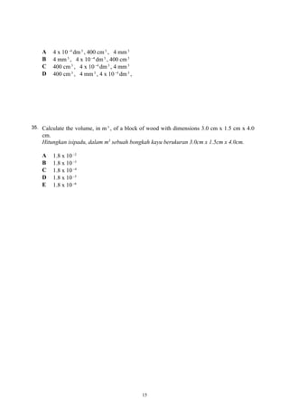 A 4 x 10 4−
dm3
, 400 cm3
, 4 mm3
B 4 mm3
, 4 x 10 4−
dm3
, 400 cm3
C 400 cm3
, 4 x 10 4−
dm3
, 4 mm3
D 400 cm3
, 4 mm3
, 4 x 10 4−
dm3
,
35. Calculate the volume, in m 3
, of a block of wood with dimensions 3.0 cm x 1.5 cm x 4.0
cm.
Hitungkan isipadu, dalam m3
sebuah bongkah kayu berukuran 3.0cm x 1.5cm x 4.0cm.
A 1.8 x 10 2−
B 1.8 x 10 3−
C 1.8 x 10 4−
D 1.8 x 10 5−
E 1.8 x 10 6−
15
 