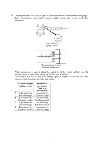 10. The diagrams show the scales on a pair of vernier callipers and a micrometer screw gauge.
Rajah menunjukkan skala pada sepasang angkup vernier dan sebuah tolok skru
mikrometer.
Vernier Callipers
Angkup vernier
Micrometer screw gauge
Tolok skru mikrometer
Which comparison is correct about the sensitivity of the vernier callipers and the
micrometer screw gauge when measuring the thickness of a coin ?
Perbandingan manakah adalah betul tentang kepekaan angkup vernier and tolok skru
mikrometer bila mengukur ketebalan duit syiling.
Vernier callipers
Angkup vernier
Micrometer
screw gauge
Tolok skru
mikrometer
A High sensitivity
Kepekaan tinggi
High sensitivity
Kepekaan tinggi
B Low sensitivity
Kepekaan rendah
Low sensitivity
Kepekaan rendah
C High sensitivity
Kepekaan tinggi
Low sensitivity
Kepekaan rendah
D Low sensitivity
Kepekaan rendah
High sensitivity
Kepekaan tinggi
4
 