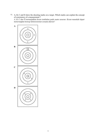 11. A, B, C and D show the shooting marks on a target. Which marks can explain the concept
of consistency of a measurement ?
A, B, C dan D menunjukkan kesan tembakan pada suatu sasaran. Kesan manakah dapat
menerangkan konsep kekonsistenan sesuatu ukuran?
A
B
C
D
5
 