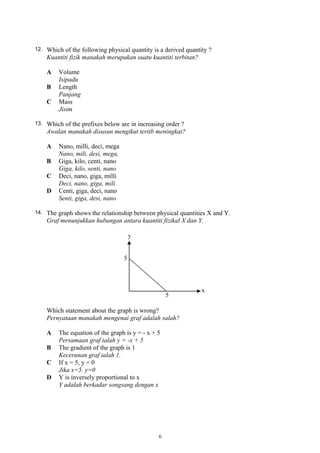 12. Which of the following physical quantity is a derived quantity ?
Kuantiti fizik manakah merupakan suatu kuantiti terbitan?
A Volume
Isipadu
B Length
Panjang
C Mass
Jisim
13. Which of the prefixes below are in increasing order ?
Awalan manakah disusun mengikut tertib meningkat?
A Nano, milli, deci, mega
Nano, mili, desi, mega,
B Giga, kilo, centi, nano
Giga, kilo, senti, nano
C Deci, nano, giga, milli
Deci, nano, giga, mili
D Centi, giga, deci, nano
Senti, giga, desi, nano
14. The graph shows the relationship between physical quantities X and Y.
Graf menunjukkan hubungan antara kuantiti fizikal X dan Y.
Which statement about the graph is wrong?
Pernyataan manakah mengenai graf adalah salah?
A The equation of the graph is y = - x + 5
Persamaan graf ialah y = -x + 5
B The gradient of the graph is 1
Kecerunan graf ialah 1.
C If x = 5, y = 0
Jika x=5. y=0
D Y is inversely proportional to x
Y adalah berkadar songsang dengan x
6
 