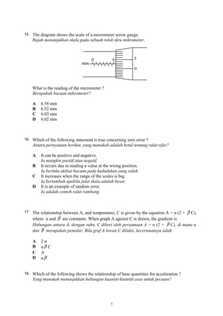 15. The diagram shows the scale of a micrometer screw gauge.
Rajah menunjukkan skala pada sebuah tolok skru mikrometer.
What is the reading of the micrometer ?
Berapakah bacaan mikrometer?
A 6.58 mm
B 6.52 mm
C 6.03 mm
D 6.02 mm
16. Which of the following statement is true concerning zero error ?
Antara pernyataan berikut, yang manakah adalah betul tentang ralat sifar?
A It can be positive and negative.
Ia mungkin positif atau negatif.
B It occurs due to reading a value at the wrong position.
Ia berlaku akibat bacaan pada kedudukan yang salah.
C It increases when the range of the scales is big.
Ia bertambah apabila julat skala adalah besar.
D It is an example of random error.
Ia adalah contoh ralat rambang.
17. The relationship between A, and temperature, C is given by the equation A = α (2 + β C),
where α and β are constants. When graph A against C is drawn, the gradient is
Hubungan antara A, dengan suhu, C diberi oleh persamaan A = α (2 + β C), di mana α
dan β merupakan pemalar. Bila graf A lawan C dilukis, kecerunannya ialah
A 2 α
B α β C
C A
D α β
18. Which of the following shows the relationship of base quantities for acceleration ?
Yang manakah menunjukkan hubungan kuantiti-kuantiti asas untuk pecutan?
7
 