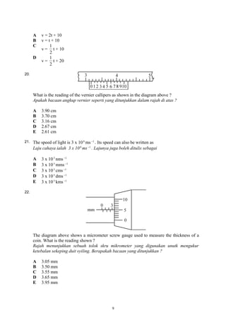 A v = 2t + 10
B v = t + 10
C
v =
2
1
t + 10
D
v =
2
1
t + 20
20.
What is the reading of the vernier callipers as shown in the diagram above ?
Apakah bacaan angkup vernier seperti yang ditunjukkan dalam rajah di atas ?
A 3.90 cm
B 3.70 cm
C 3.16 cm
D 2.67 cm
E 2.61 cm
21. The speed of light is 3 x 108
ms 1−
. Its speed can also be written as
Laju cahaya ialah 3 x 108
ms 1−
. Lajunya juga boleh ditulis sebagai
A 3 x 105
nms 1−
B 3 x 105
mms 1−
C 3 x 105
cms 1−
D 3 x 105
dms 1−
E 3 x 105
kms 1−
22.
The diagram above shows a micrometer screw gauge used to measure the thickness of a
coin. What is the reading shown ?
Rajah menunjukkan sebuah tolok skru mikrometer yang digunakan unutk mengukur
ketebalan sekeping duit syiling. Berapakah bacaan yang ditunjukkan ?
A 3.05 mm
B 3.50 mm
C 3.55 mm
D 3.65 mm
E 3.95 mm
9
 