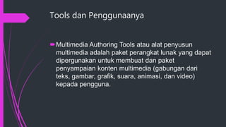 Tools dan Penggunaanya
Multimedia Authoring Tools atau alat penyusun
multimedia adalah paket perangkat lunak yang dapat
dipergunakan untuk membuat dan paket
penyampaian konten multimedia (gabungan dari
teks, gambar, grafik, suara, animasi, dan video)
kepada pengguna.
 