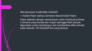 Alat penyusun multimedia interaktif :
 Adobe Flash (dahulu bernama Macromedia Flash)
Flash didesain dengan kemampuan untuk membuat animasi
2 dimensi yang handal dan ringan sehingga flash banyak
digunakan untuk membangun dan memberikan efek animasi
pada website, CD Interaktif dan yang lainnya.
 