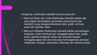 Pengertian multimedia interaktif menurut para ahli :
 Menurut Robin dan Linda Multimedia interaktif adalah alat
yang dapat menciptakan persentasi yang dinamis dan
interaktif, yang mengkombinasikan teks, grafik, animasi,
audio dan gambar video.
 Menurut Hofstetter Multimedia interaktif adalah pemanfaatan
komputer untuk membuat dan menggabungkan teks, grafik,
audio, gambar bergerak (video dan animasi) dengan
menggabungkan link dan tool yang memungkinkan pemakai
melakukan navigasi, berintraksi, berkreasi dan berkomunikasi
 