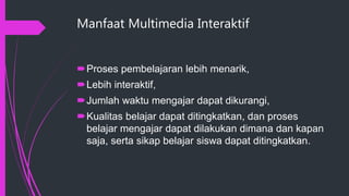 Manfaat Multimedia Interaktif
Proses pembelajaran lebih menarik,
Lebih interaktif,
Jumlah waktu mengajar dapat dikurangi,
Kualitas belajar dapat ditingkatkan, dan proses
belajar mengajar dapat dilakukan dimana dan kapan
saja, serta sikap belajar siswa dapat ditingkatkan.
 