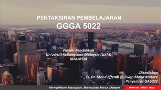 Fakulti Pendidikan
Universiti Kebangsaan Malaysia (UKM)
MALAYSIA
PENTAKSIRAN PEMBELAJARAN
GGGA 5022
Disediakan
Ts. Dr. Mohd Effendi @ Ewan Mohd Matore
Penyelaras GA5022
 