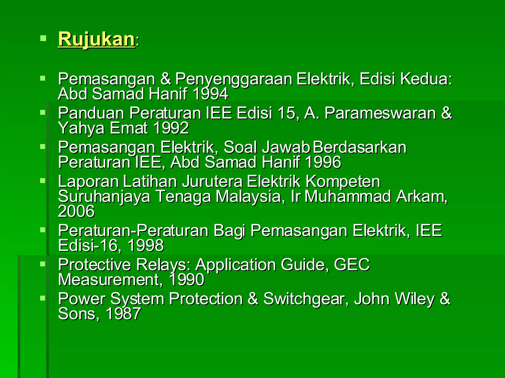 Rujukan : Pemasangan & Penyenggaraan Elektrik, Edisi Kedua: Abd Samad Hanif 1994 Panduan Peraturan IEE Edisi 15, A. Parameswaran & Yahya Emat 1992 Pemasangan Elektrik, Soal Jawab Berdasarkan Peraturan IEE, Abd Samad Hanif 1996 Laporan Latihan Jurutera Elektrik Kompeten Suruhanjaya Tenaga Malaysia, Ir Muhammad Arkam, 2006 Peraturan-Peraturan Bagi Pemasangan Elektrik, IEE Edisi-16, 1998 Protective Relays: Application Guide, GEC Measurement, 1990 Power System Protection & Switchgear, John Wiley & Sons, 1987 