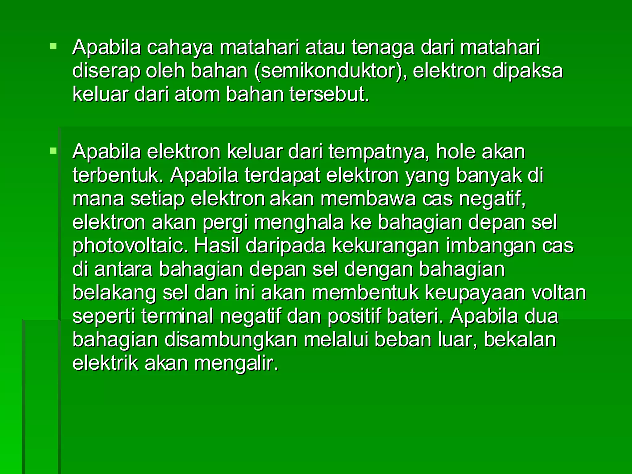 Apabila cahaya matahari atau tenaga dari matahari diserap oleh bahan (semikonduktor), elektron dipaksa keluar dari atom bahan tersebut.  Apabila elektron keluar dari tempatnya, hole akan terbentuk. Apabila terdapat elektron yang banyak di mana setiap elektron akan membawa cas negatif, elektron akan pergi menghala ke bahagian depan sel photovoltaic. Hasil daripada kekurangan imbangan cas di antara bahagian depan sel dengan bahagian belakang sel dan ini akan membentuk keupayaan voltan seperti terminal negatif dan positif bateri. Apabila dua bahagian disambungkan melalui beban luar, bekalan elektrik akan mengalir. 
