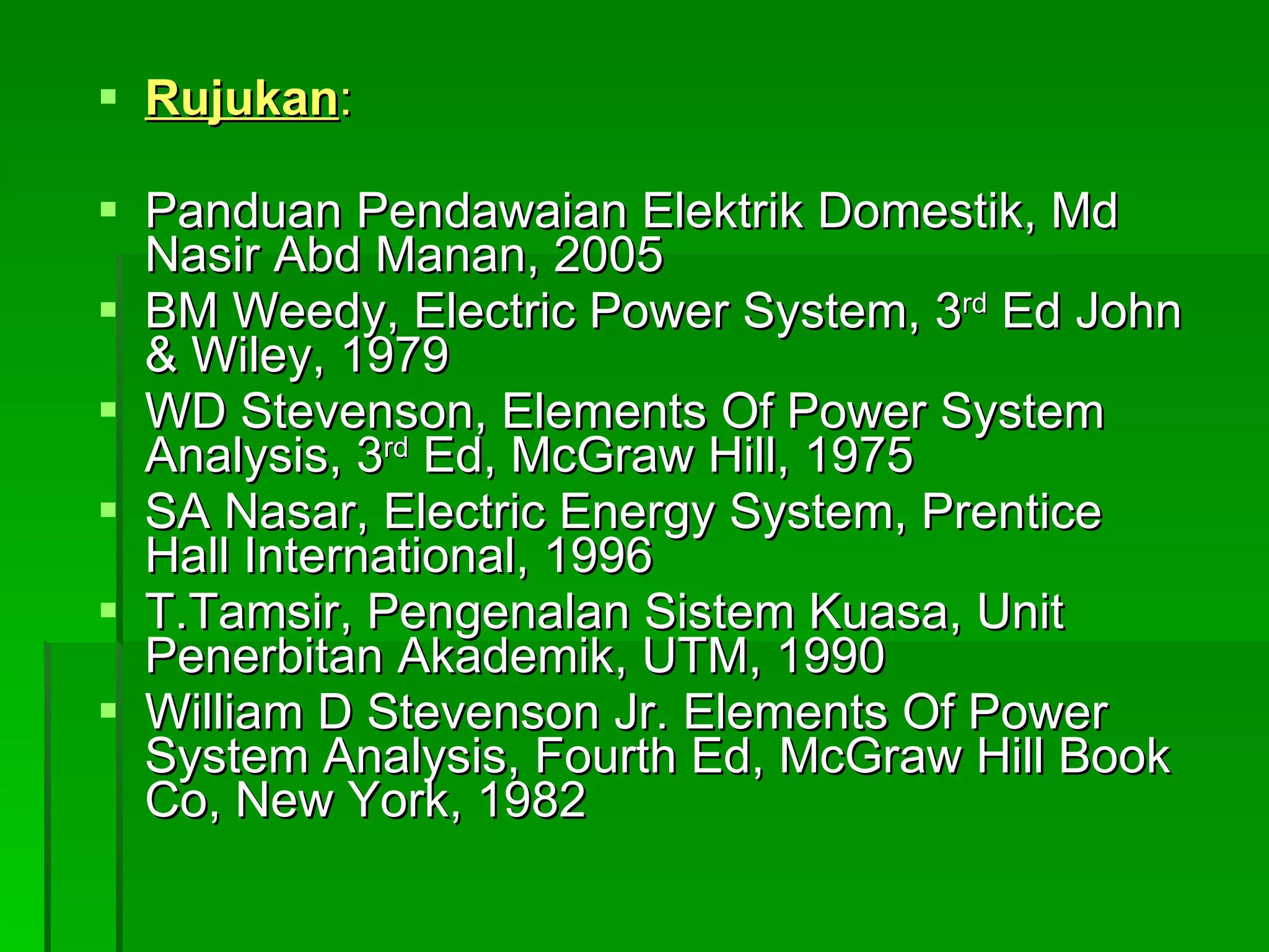 Rujukan : Panduan Pendawaian Elektrik Domestik, Md Nasir Abd Manan, 2005 BM Weedy, Electric Power System, 3 rd  Ed John & Wiley, 1979 WD Stevenson, Elements Of Power System Analysis, 3 rd  Ed, McGraw Hill, 1975 SA Nasar, Electric Energy System, Prentice Hall International, 1996 T.Tamsir, Pengenalan Sistem Kuasa, Unit Penerbitan Akademik, UTM, 1990 William D Stevenson Jr. Elements Of Power System Analysis, Fourth Ed, McGraw Hill Book Co, New York, 1982 