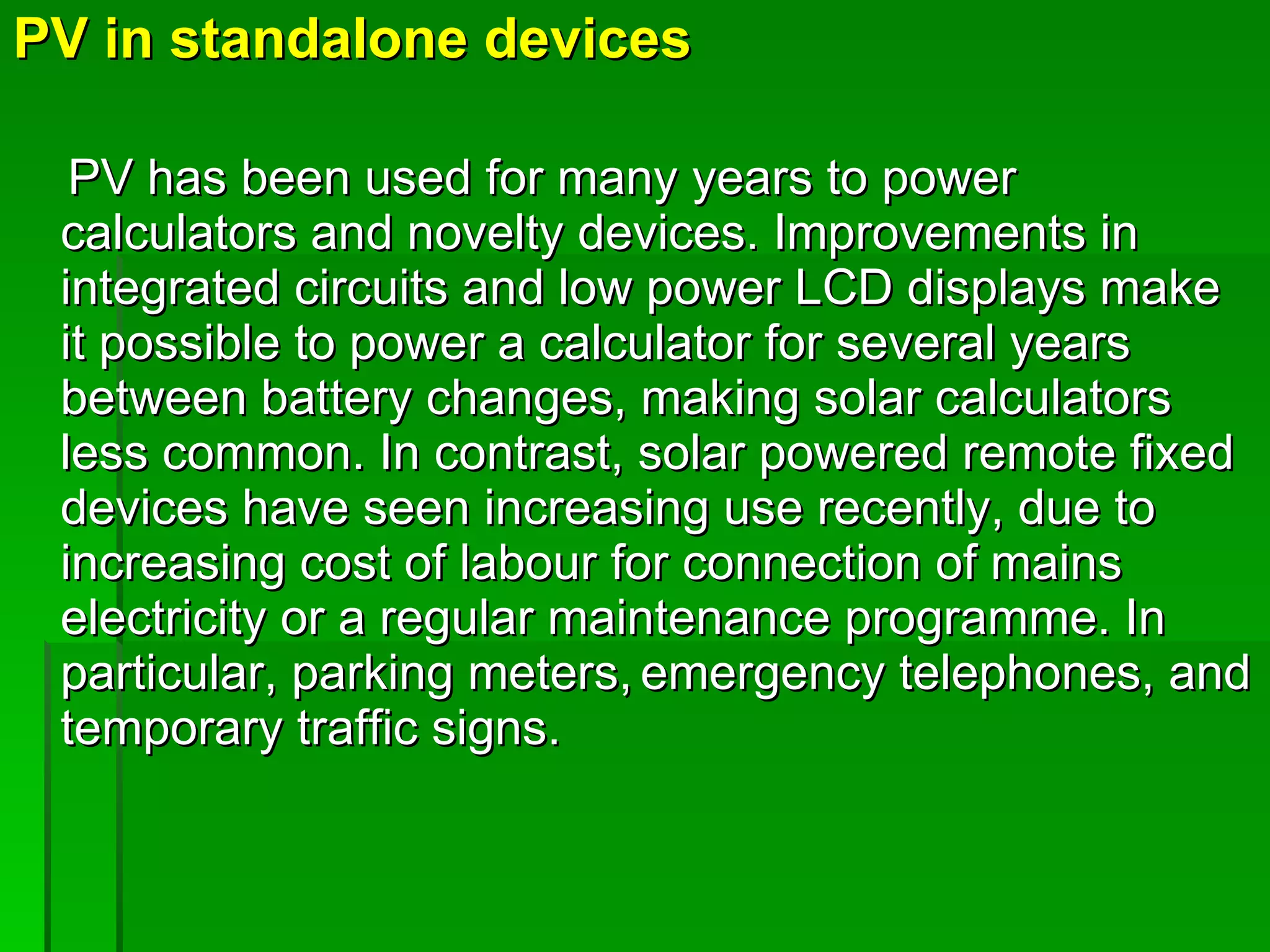 PV in standalone devices PV has been used for many years to power calculators and novelty devices. Improvements in integrated circuits and low power LCD displays make it possible to power a calculator for several years between battery changes, making solar calculators less common. In contrast, solar powered remote fixed devices have seen increasing use recently, due to increasing cost of labour for connection of mains electricity or a regular maintenance programme. In particular, parking meters,   emergency telephones, and temporary traffic signs. 