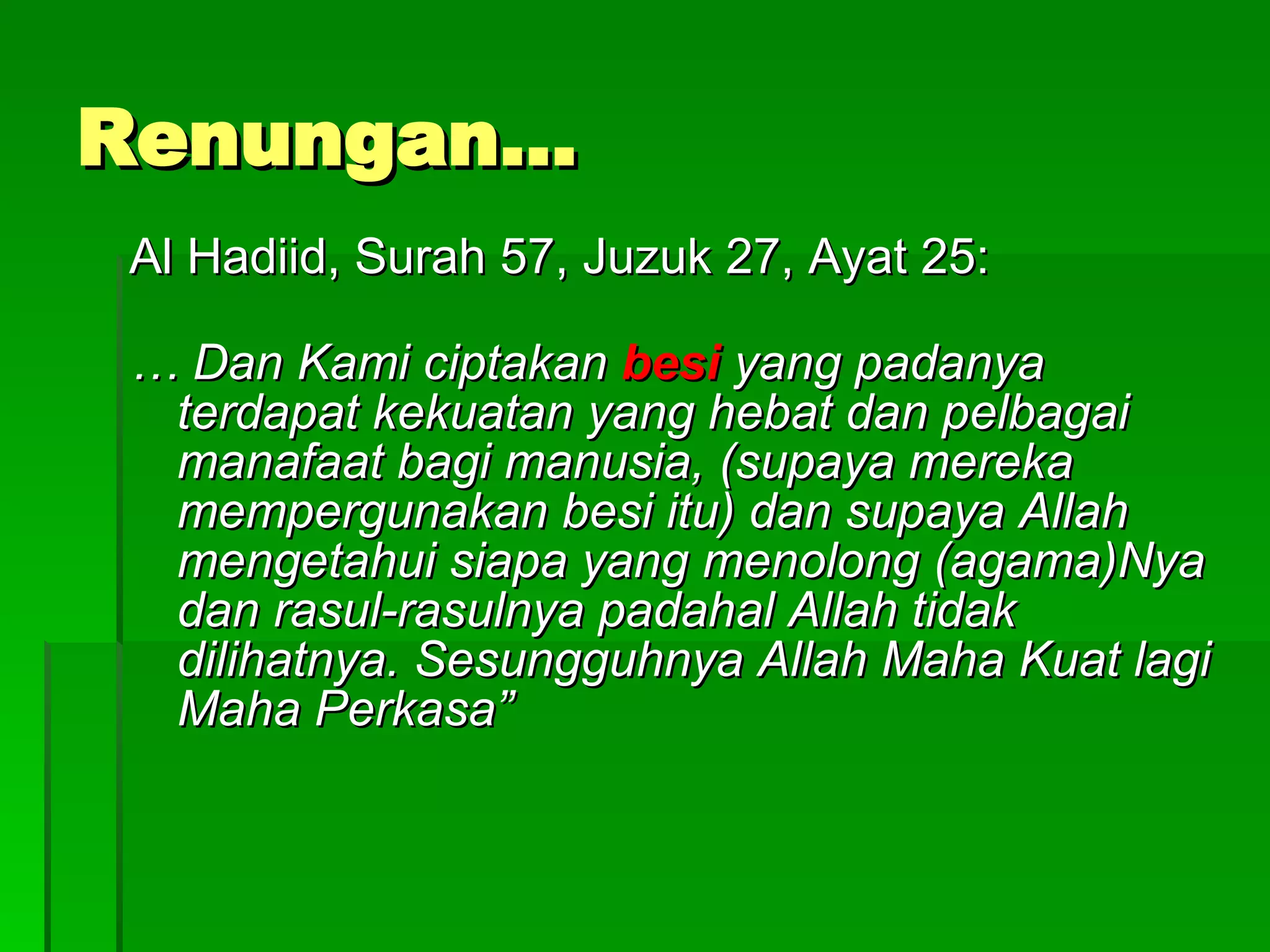 Renungan… Al Hadiid, Surah 57, Juzuk 27, Ayat 25: …  Dan Kami ciptakan  besi  yang padanya terdapat kekuatan yang hebat dan pelbagai manafaat bagi manusia, (supaya mereka mempergunakan besi itu) dan supaya Allah mengetahui siapa yang menolong (agama)Nya dan rasul-rasulnya padahal Allah tidak dilihatnya. Sesungguhnya Allah Maha Kuat lagi Maha Perkasa” 
