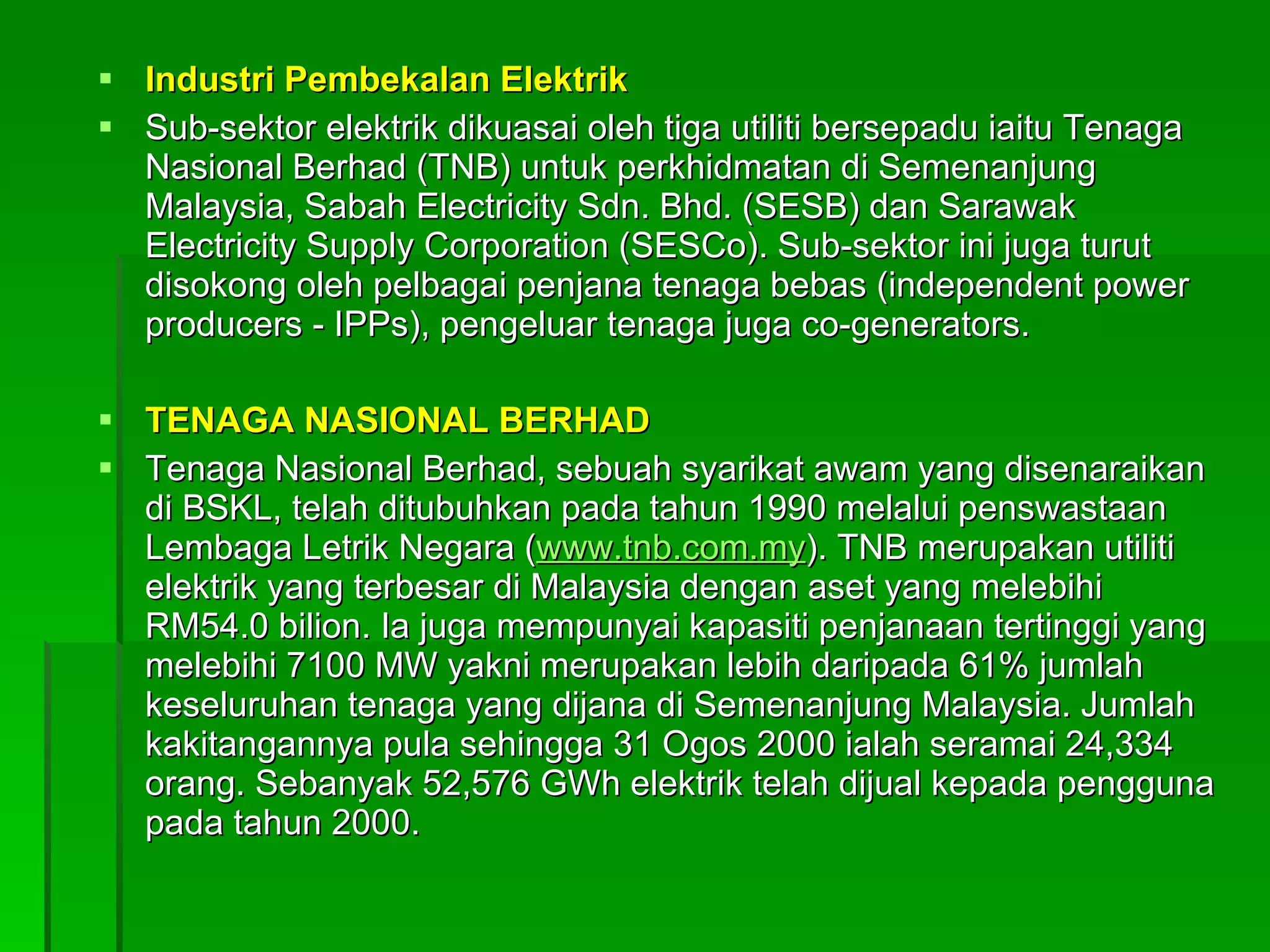 Industri Pembekalan Elektrik Sub-sektor elektrik dikuasai oleh tiga utiliti bersepadu iaitu Tenaga Nasional Berhad (TNB) untuk perkhidmatan di Semenanjung Malaysia, Sabah Electricity Sdn. Bhd. (SESB) dan Sarawak Electricity Supply Corporation (SESCo). Sub-sektor ini juga turut disokong oleh pelbagai penjana tenaga bebas (independent power producers - IPPs), pengeluar tenaga juga co-generators. TENAGA NASIONAL BERHAD Tenaga Nasional Berhad, sebuah syarikat awam yang disenaraikan di BSKL, telah ditubuhkan pada tahun 1990 melalui penswastaan Lembaga Letrik Negara ( www.tnb.com.my ). TNB merupakan utiliti elektrik yang terbesar di Malaysia dengan aset yang melebihi RM54.0 bilion. Ia juga mempunyai kapasiti penjanaan tertinggi yang melebihi 7100 MW yakni merupakan lebih daripada 61% jumlah keseluruhan tenaga yang dijana di Semenanjung Malaysia. Jumlah kakitangannya pula sehingga 31 Ogos 2000 ialah seramai 24,334 orang. Sebanyak 52,576 GWh elektrik telah dijual kepada pengguna pada tahun 2000.  