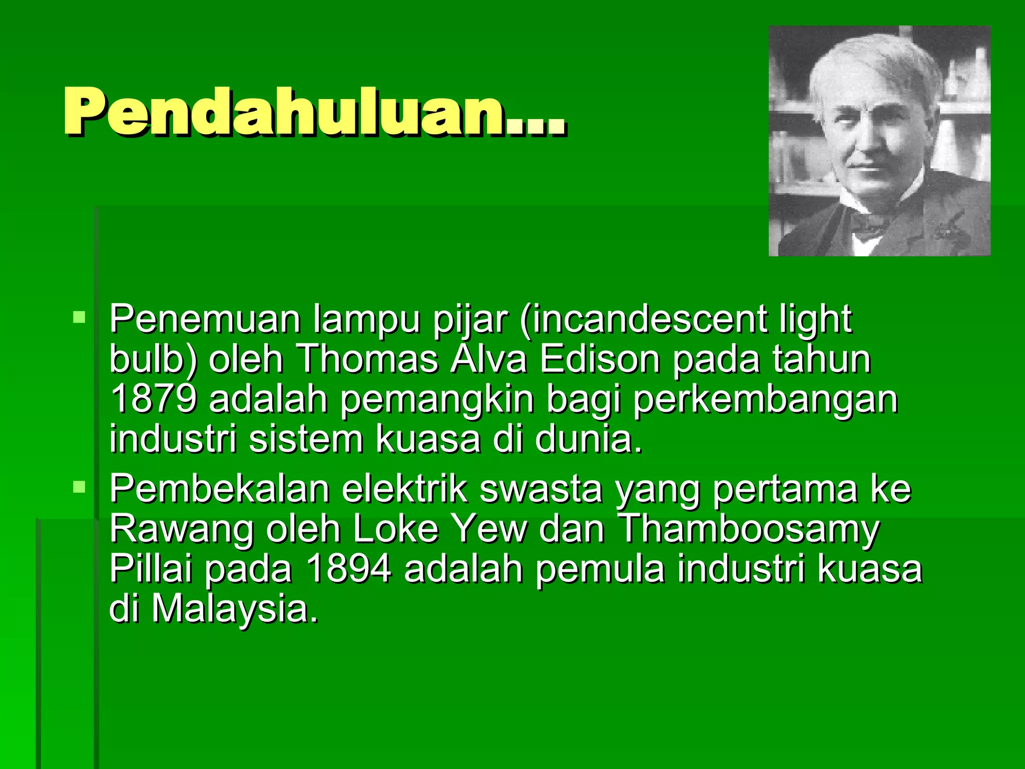 Pendahuluan … Penemuan lampu pijar (incandescent light bulb) oleh Thomas Alva Edison pada tahun 1879 adalah pemangkin bagi perkembangan industri sistem kuasa di dunia. Pembekalan elektrik swasta yang pertama ke Rawang oleh Loke Yew dan Thamboosamy Pillai pada 1894 adalah pemula industri kuasa di Malaysia. 
