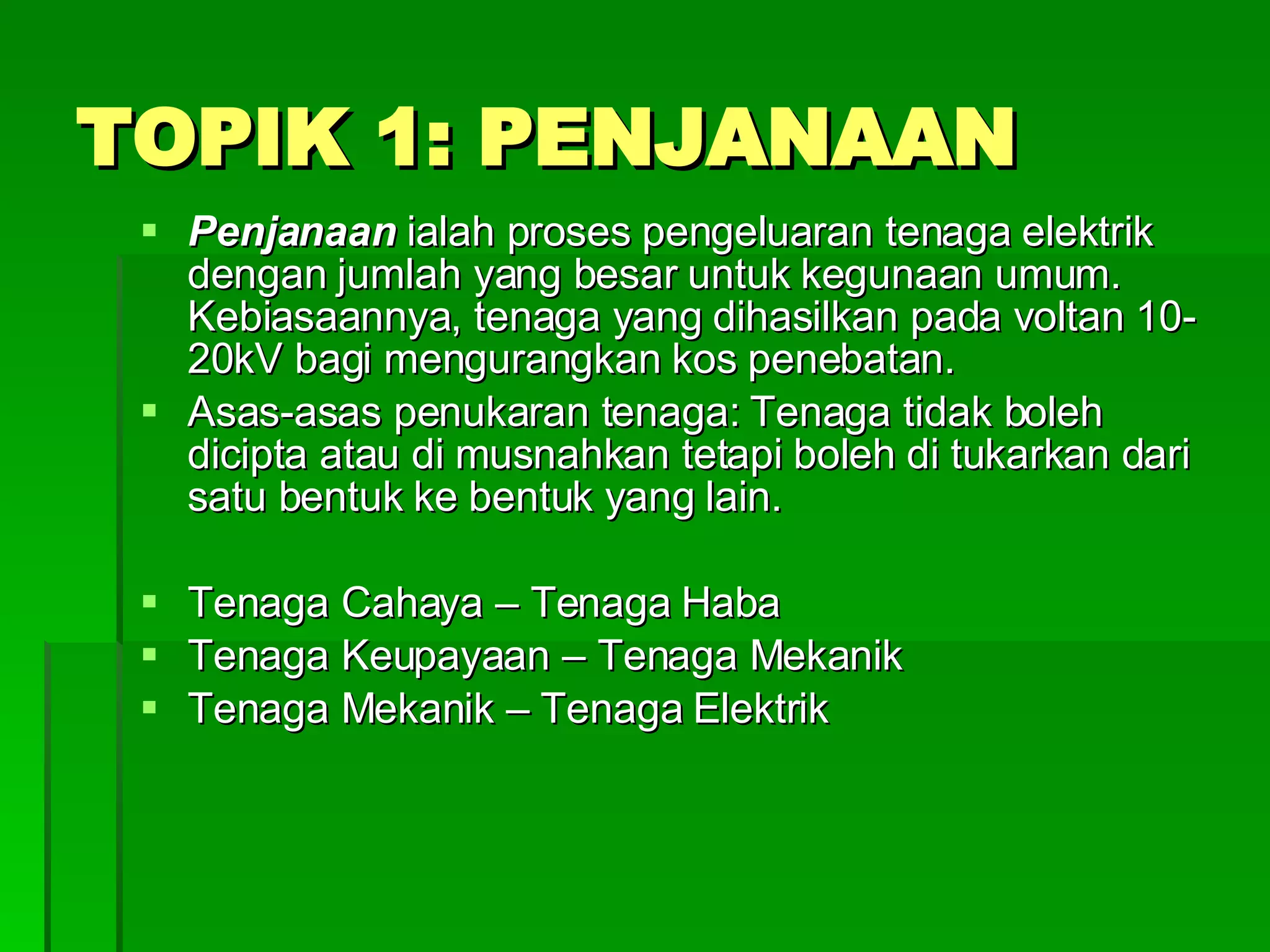 TOPIK 1: PENJANAAN Penjanaan  ialah proses pengeluaran tenaga elektrik dengan jumlah yang besar untuk kegunaan umum. Kebiasaannya, tenaga yang dihasilkan pada voltan 10-20kV bagi mengurangkan kos penebatan. Asas-asas penukaran tenaga: Tenaga tidak boleh dicipta atau di musnahkan tetapi boleh di tukarkan dari satu bentuk ke bentuk yang lain. Tenaga Cahaya – Tenaga Haba Tenaga Keupayaan – Tenaga Mekanik Tenaga Mekanik – Tenaga Elektrik 