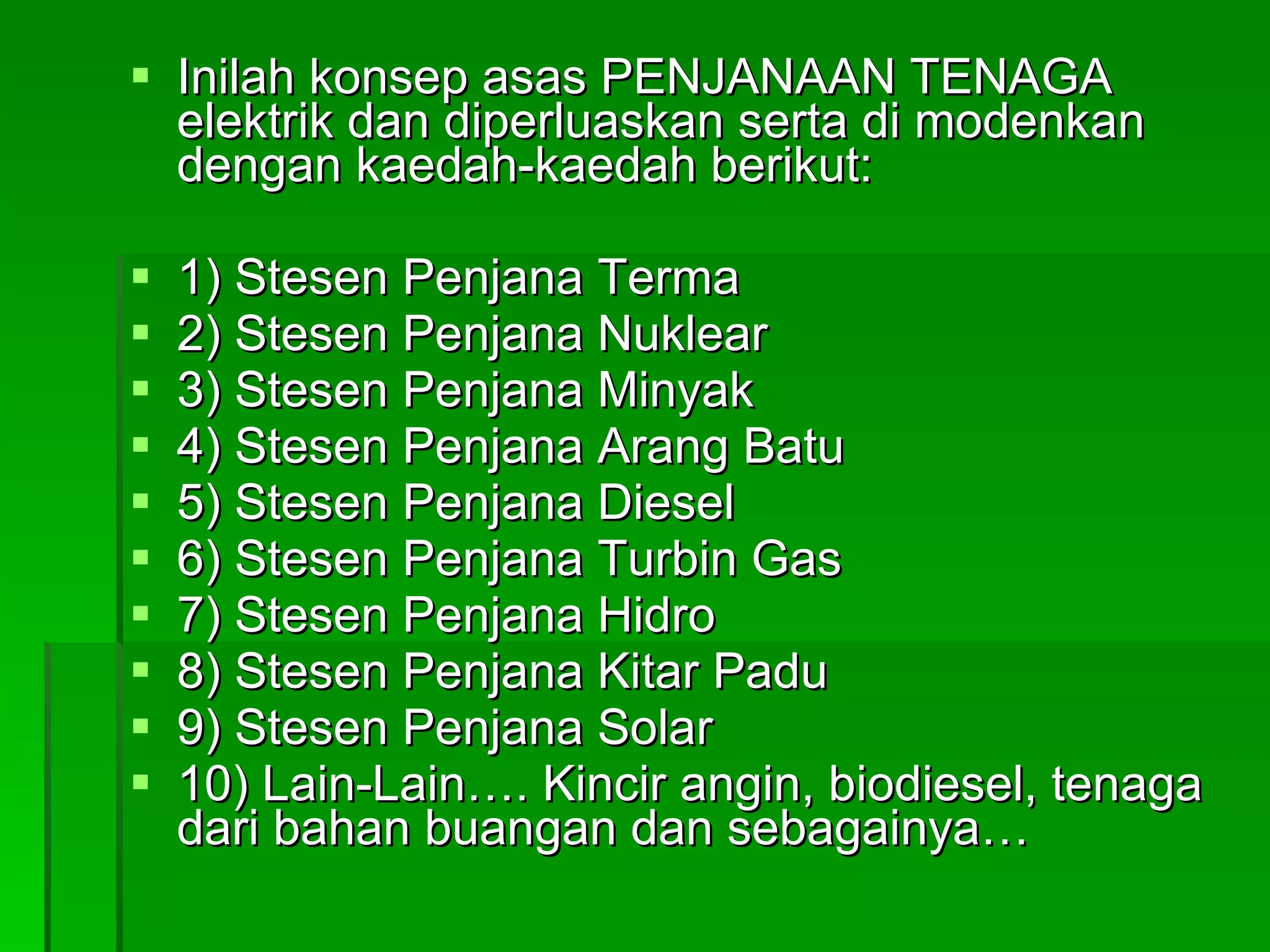 Inilah konsep asas PENJANAAN TENAGA elektrik dan diperluaskan serta di modenkan dengan kaedah-kaedah berikut: 1) Stesen Penjana Terma 2) Stesen Penjana Nuklear 3) Stesen Penjana Minyak 4) Stesen Penjana Arang Batu 5) Stesen Penjana Diesel 6) Stesen Penjana Turbin Gas 7) Stesen Penjana Hidro 8) Stesen Penjana Kitar Padu 9) Stesen Penjana Solar 10) Lain-Lain…. Kincir angin, biodiesel, tenaga dari bahan buangan dan sebagainya… 