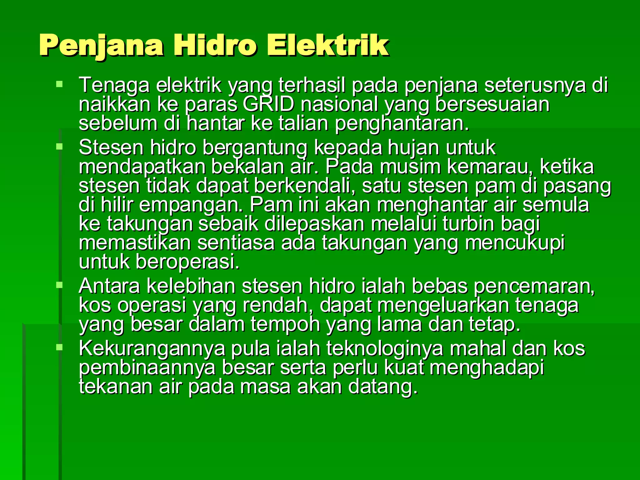 Penjana Hidro Elektrik Tenaga elektrik yang terhasil pada penjana seterusnya di naikkan ke paras GRID nasional yang bersesuaian sebelum di hantar ke talian penghantaran. Stesen hidro bergantung kepada hujan untuk mendapatkan bekalan air. Pada musim kemarau, ketika stesen tidak dapat berkendali, satu stesen pam di pasang di hilir empangan. Pam ini akan menghantar air semula ke takungan sebaik dilepaskan melalui turbin bagi memastikan sentiasa ada takungan yang mencukupi untuk beroperasi. Antara kelebihan stesen hidro ialah bebas pencemaran, kos operasi yang rendah, dapat mengeluarkan tenaga yang besar dalam tempoh yang lama dan tetap. Kekurangannya pula ialah teknologinya mahal dan kos pembinaannya besar serta perlu kuat menghadapi tekanan air pada masa akan datang. 