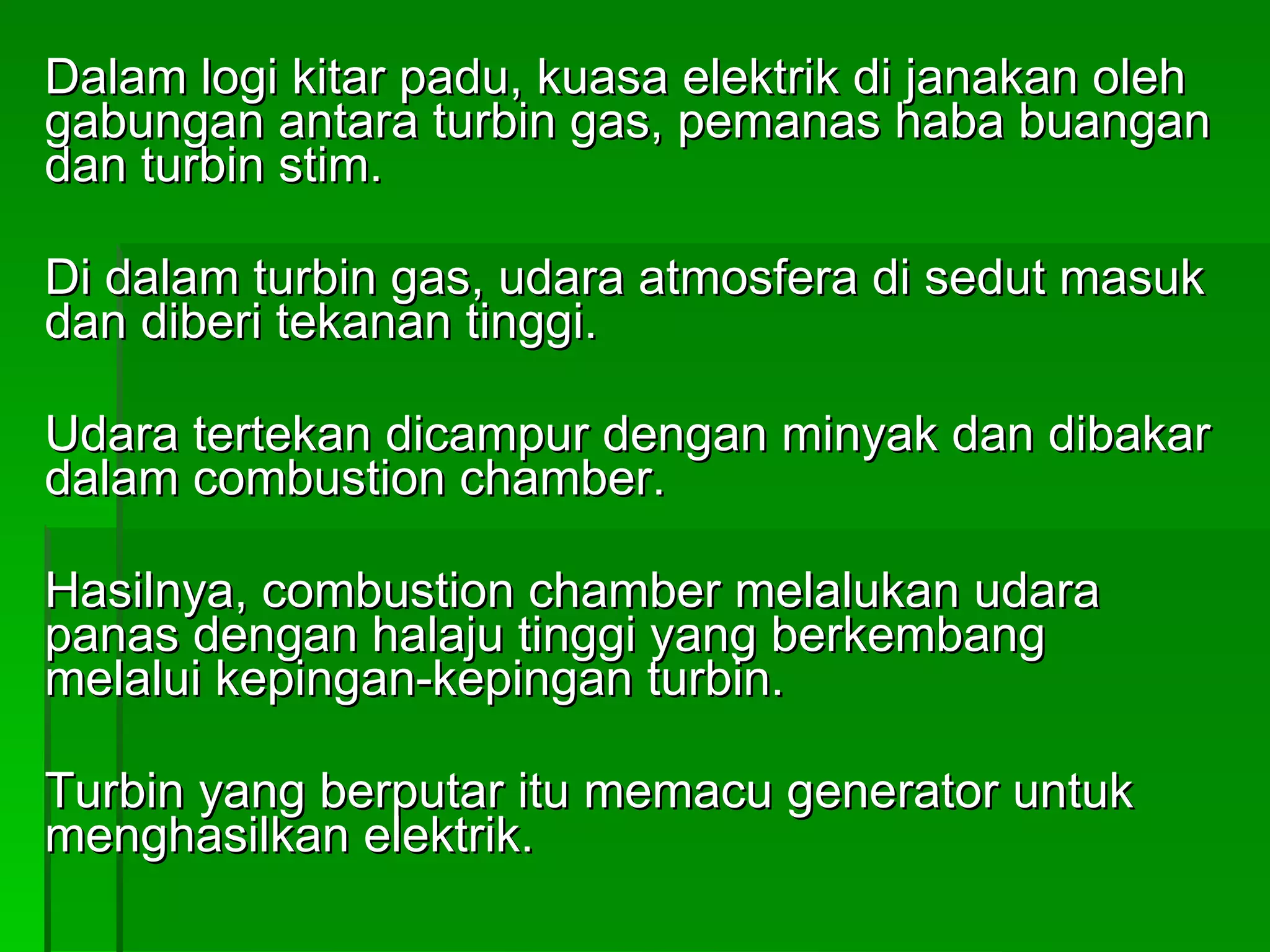 Dalam logi kitar padu, kuasa elektrik di janakan oleh gabungan antara turbin gas, pemanas haba buangan dan turbin stim. Di dalam turbin gas, udara atmosfera di sedut masuk dan diberi tekanan tinggi. Udara tertekan dicampur dengan minyak dan dibakar dalam combustion chamber. Hasilnya, combustion chamber melalukan udara panas dengan halaju tinggi yang berkembang melalui kepingan-kepingan turbin. Turbin yang berputar itu memacu generator untuk menghasilkan elektrik. 