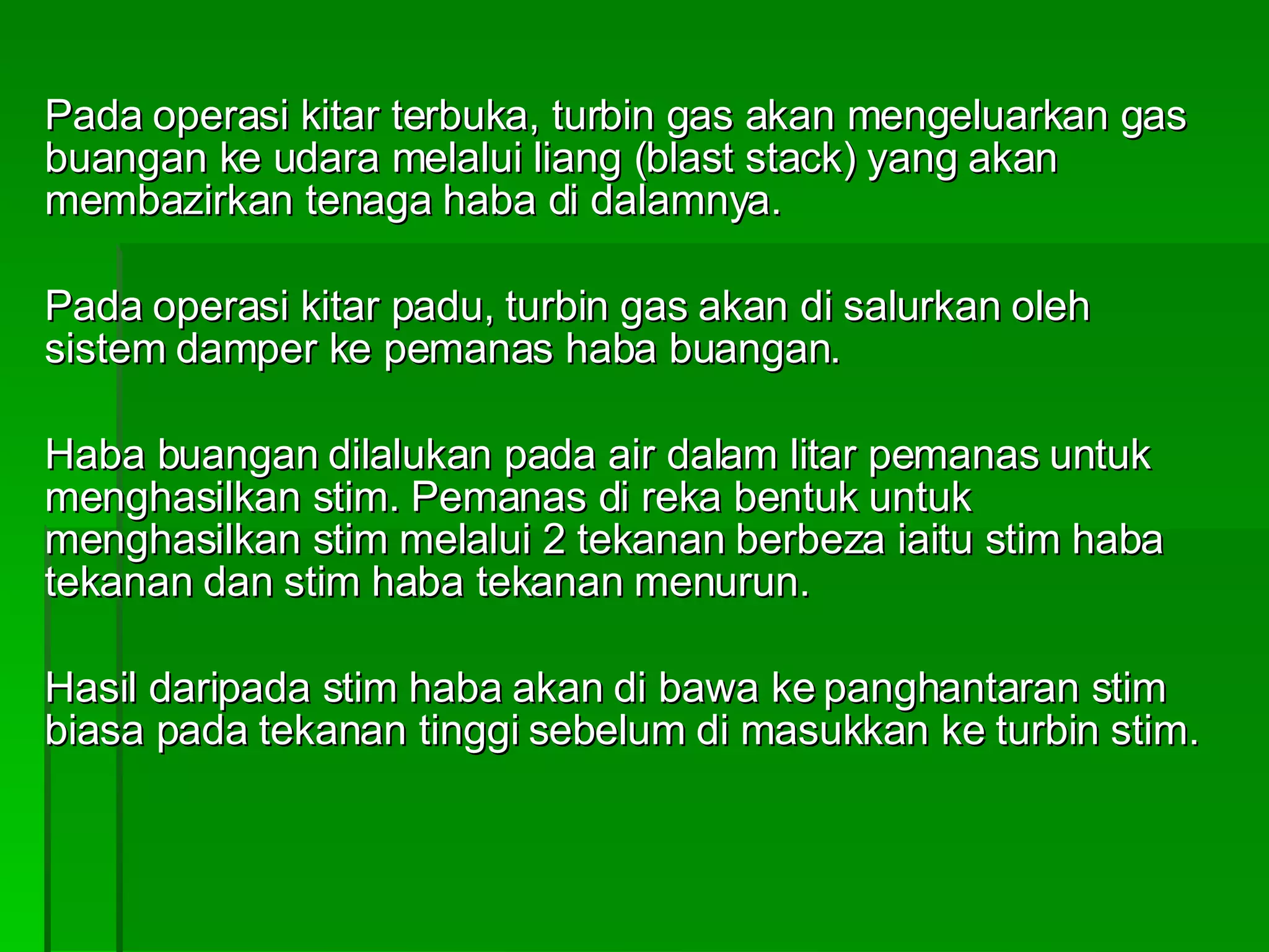 Pada operasi kitar terbuka, turbin gas akan mengeluarkan gas buangan ke udara melalui liang (blast stack) yang akan membazirkan tenaga haba di dalamnya. Pada operasi kitar padu, turbin gas akan di salurkan oleh sistem damper ke pemanas haba buangan. Haba buangan dilalukan pada air dalam litar pemanas untuk menghasilkan stim. Pemanas di reka bentuk untuk menghasilkan stim melalui 2 tekanan berbeza iaitu stim haba tekanan dan stim haba tekanan menurun. Hasil daripada stim haba akan di bawa ke panghantaran stim biasa pada tekanan tinggi sebelum di masukkan ke turbin stim. 