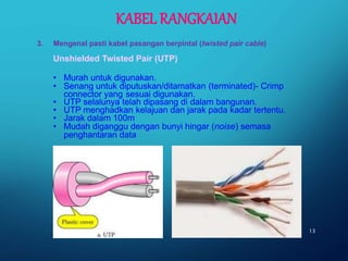Unshielded Twisted Pair (UTP)
• Murah untuk digunakan.
• Senang untuk diputuskan/ditamatkan (terminated)- Crimp
connector yang sesuai digunakan.
• UTP selalunya telah dipasang di dalam bangunan.
• UTP menghadkan kelajuan dan jarak pada kadar tertentu.
• Jarak dalam 100m
• Mudah diganggu dengan bunyi hingar (noise) semasa
penghantaran data
13
3. Mengenal pasti kabel pasangan berpintal (twisted pair cable)
KABEL RANGKAIAN
 
