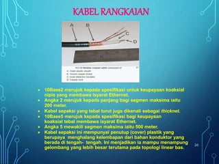  10Base2 merujuk kepada spesifikasi untuk keupayaan koaksial
nipis yang membawa isyarat Ethernet.
 Angka 2 merujuk kepada panjang bagi segmen maksima iaitu
200 meter.
 Kabel sepaksi yang tebal turut juga dikenali sebagai thicknet.
 10Base5 merujuk kepada spesifikasi bagi keupayaan
koaksial tebal membawa isyarat Ethernet.
 Angka 5 mewakili segmen maksima iaitu 500 meter.
 Kabel sepaksi ini mempunyai penutup (cover) plastik yang
berupaya menghalang kelembapan dari bahan konduktor yang
berada di tengah- tengah. Ini menjadikan ia mampu menampung
gelombang yang lebih besar terutama pada topologi linear bas.
20
KABEL RANGKAIAN
 