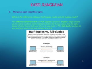 28
What is the difference between half duplex mode and full duplex mode?
The Difference Between Half and Full Duplex Explained. "Duplex" simply means
you're able to send and receive data (most often the human voice) from the same
device whether that be with your phone, 2-way radio, or PC. Half-duplex devices let
you send and receive, but only one-way at a time.
KABEL RANGKAIAN
5. Mengenal pasti kabel fiber optik
 