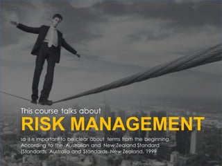 This course talks about
so it is important to be clear about terms from the beginning.
According to the Australian and New Zealand Standard
(Standards Australia and Standards New Zealand, 1999
RISK MANAGEMENT
 