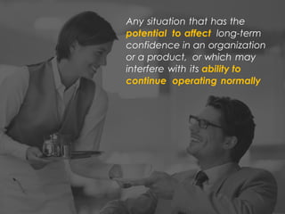 Any situation that has the
potential to affect long-term
confidence in an organization
or a product, or which may
interfere with its ability to
continue operating normally
 