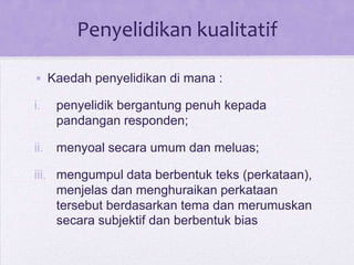 Penyelidikan kualitatif
• Kaedah penyelidikan di mana :
i. penyelidik bergantung penuh kepada
pandangan responden;
ii. menyoal secara umum dan meluas;
iii. mengumpul data berbentuk teks (perkataan),
menjelas dan menghuraikan perkataan
tersebut berdasarkan tema dan merumuskan
secara subjektif dan berbentuk bias
 