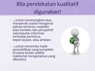 Bila pendekatan kualitatif
digunakan?
• ...untuk menerangkan atau
menjawab soalan mengenai
pekara tertentu, kejadian
atau konteks dan perspektif
sekumpulan informan
terhadap peristiwa,
kepercayaan, atau amalan.
• ...untuk meneroka topik
penyelidikan yang kompleks
di mana terlalu sedikit
maklumat mengenainya yang
diketahui
 