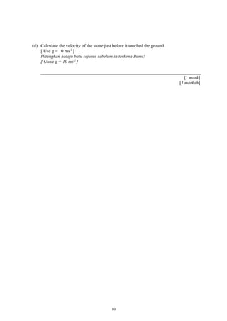 (d) Calculate the velocity of the stone just before it touched the ground.
[ Use g = 10 ms-2
]
Hitungkan halaju batu sejurus sebelum ia terkena Bumi?
[ Guna g = 10 ms-2
]
[1 mark]
[1 markah]
10
 