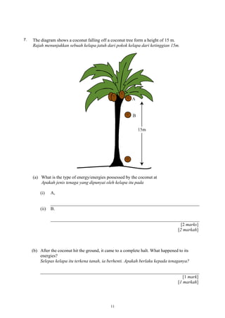 7. The diagram shows a coconut falling off a coconut tree form a height of 15 m.
Rajah menunjukkan sebuah kelapa jatuh dari pokok kelapa dari ketinggian 15m.
(a) What is the type of energy/energies possessed by the coconut at
Apakah jenis tenaga yang dipunyai oleh kelapa itu pada
(i) A,
(ii) B.
[2 marks]
[2 markah]
(b) After the coconut hit the ground, it came to a complete halt. What happened to its
energies?
Selepas kelapa itu terkena tanah, ia berhenti. Apakah berlaku kepada tenaganya?
[1 mark]
[1 markah]
11
 