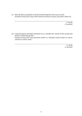 (c) State the physics principle involved in determining the answer given in (b).
Nyatakan prinsip fizik yang terlibat dalam penentuan jawapan yang diberi dalam (b).
[1 mark]
[1 markah]
(d) Using the physics principle mentioned in (c), calculate the velocity of the coconut just
before it touches the ground.
Gunakan prinsip fizik yang dinyatakan dalam (c), hitungkan halaju kelapa itu sejurus
sebelum ia terkena tanah.
[1 mark]
[1 markah]
12
 