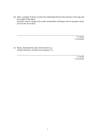 (d) Draw a triangle of forces to show the relationship between the tensions in the rope and
the weight of the object.
Lukiskan sebuah segitiga daya untuk menunjukkan hubungan antara tegangan dalam
tali-tali dan berat objek.
[1 mark]
[1 markah]
(e) Hence, determine the value of the tension TOB.
Dengan demikian, tentukan nilai tegangan TOB.
[1 mark]
[1 markah]
3
 