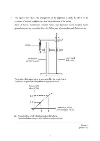 3. The figure below shows the arrangement of the apparatus to study the effect of the
extension of a spring produced by a load hung at the end of the spring.
Rajah di bawah menunjukkan susunan radas yang digunakan untuk mengkaji kesan
pemanjangan spring yang dihasilkan oleh beban yang digantungkan pada hujung spring.
The results of the experiment is represented by the graph below.
Keputusan eksperimen ditunjukkan oleh graf di bawah.
(a) Name the law involved in the relationship above.
Nyatakan hukum yang terlibat dalam hubungan di atas.
[1 mark]
[1 markah]
4
 