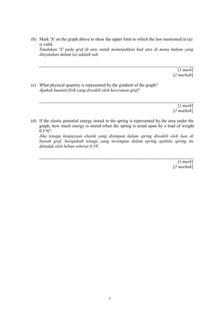 (b) Mark 'X' on the graph above to show the upper limit to which the law mentioned in (a)
is valid.
Tandakan 'X' pada graf di atas untuk menunjukkan had atas di mana hukum yang
dinyatakan dalam (a) adalah sah.
[1 mark]
[1 markah]
(c) What physical quantity is represented by the gradient of the graph?
Apakah kuantiti fizik yang diwakili oleh kecerunan graf?
[1 mark]
[1 markah]
(d) If the elastic potential energy stored in the spring is represented by the area under the
graph, how much energy is stored when the spring is acted upon by a load of weight
0.5 N?
Jika tenaga keupayaan elastik yang disimpan dalam spring diwakili oleh luas di
bawah graf, berapakah tenaga yang tersimpan dalam spring apabila spring itu
ditindak oleh beban seberat 0.5N.
[1 mark]
[1 markah]
5
 