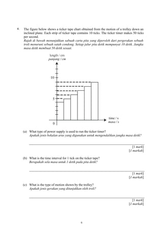 4. The figure below shows a ticker tape chart obtained from the motion of a trolley down an
inclined plane. Each strip of ticker tape contains 10 ticks. The ticker timer makes 50 ticks
per second.
Rajah di bawah menunjukkan sabuah carta pita yang diperoleh dari pergerakan sebuah
troli menuruni sebuah satah condong. Setiap jalur pita detik mempunyai 10 detik. Jangka
masa detik membuat 50 detik sesaat.
(a) What type of power supply is used to run the ticker timer?
Apakah jenis bekalan arus yang digunakan untuk mengendalikan jangka masa detik?
[1 mark]
[1 markah]
(b) What is the time interval for 1 tick on the ticker tape?
Berapakah sela masa untuk 1 detik pada pita detik?
[1 mark]
[1 markah]
(c) What is the type of motion shown by the trolley?
Apakah jenis gerakan yang ditunjukkan oleh troli?
[1 mark]
[1 markah]
6
 