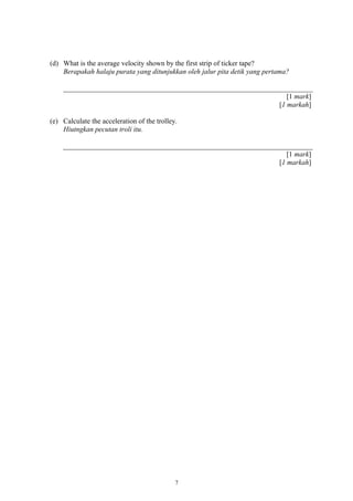 (d) What is the average velocity shown by the first strip of ticker tape?
Berapakah halaju purata yang ditunjukkan oleh jalur pita detik yang pertama?
[1 mark]
[1 markah]
(e) Calculate the acceleration of the trolley.
Hiutngkan pecutan troli itu.
[1 mark]
[1 markah]
7
 
