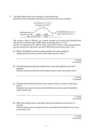 5. The figure below shows a car traveling on a horizontal road.
Rajah di bawah menunjukkan sebuah kereta bergerak di jalan raya mendatar.
The car has a mass of 1000 kg. At a certain moment in its motion, the frictional force
between the car and the road is 500N and its acceleration then is 1.2 ms-2
.
Kereta itu mempunyai jisim 1000 kg. Pada suatu ketika tertentu semasa pergerakannya,
geseran antara kereta dan jalan raya ialah 500N dan pecutan kereta ialah 1.2 ms-2
.
(a) What is the difference between scalar quantities and vector quantities?
Apakah perbezaan antara kuantiti skalar dengan kuantiti vektor?
[1 mark]
[1 markah]
(b) Classify the physical quantities mention above into scalar quantities and vector
quantities.
Kelaskan kuantiti-kuantiti fizik di atas kepada kuantiti skalar dan kuantiti vektor.
[1 mark]
[1 markah]
(c) Calculate the forward driving force that is acting on the car as shown in the figure
above?
Hitungkan daya tujah ke depan yang bertindak ke atas kereta seperti ditunjukkan
dalam rajah di atas.
[1 mark]
[1 markah]
(d) Other than frictional force, what other force do you think acts on the car as it is
moving?
Selain daripada geseran, apakah daya lain yang anda fikir bertindak ke atas kereta
yang bergerak itu?
[1 mark]
[1 markah]
8
 