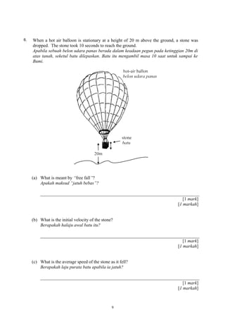 6. When a hot air balloon is stationary at a height of 20 m above the ground, a stone was
dropped. The stone took 10 seconds to reach the ground.
Apabila sebuah belon udara panas berada dalam keadaan pegun pada ketinggian 20m di
atas tanah, seketul batu dilepaskan. Batu itu mengambil masa 10 saat untuk sampai ke
Bumi.
(a) What is meant by “free fall”?
Apakah maksud “jatuh bebas”?
[1 mark]
[1 markah]
(b) What is the initial velocity of the stone?
Berapakah halaju awal batu itu?
[1 mark]
[1 markah]
(c) What is the average speed of the stone as it fell?
Berapakah laju purata batu apabila ia jatuh?
[1 mark]
[1 markah]
9
 