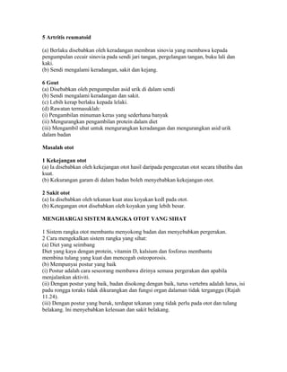 5 Artritis reumatoid

(a) Berlaku disebabkan oleh keradangan membran sinovia yang membawa kepada
pengumpulan cecair sinovia pada sendi jari tangan, pergelangan tangan, buku lali dan
kaki.
(b) Sendi mengalami keradangan, sakit dan kejang.

6 Gout
(a) Disebabkan oleh pengumpulan asid urik di dalam sendi
(b) Sendi mengalami keradangan dan sakit.
(c) Lebih kerap berlaku kepada lelaki.
(d) Rawatan termasuklah:
(i) Pengambilan minuman keras yang sederhana banyak
(ii) Mengurangkan pengambilan protein dalam diet
(iii) Mengambil ubat untuk mengurangkan keradangan dan mengurangkan asid urik
dalam badan

Masalah otot

1 Kekejangan otot
(a) Ia disebabkan oleh kekejangan otot hasil daripada pengecutan otot secara tibatiba dan
kuat.
(b) Kekurangan garam di dalam badan boleh menyebabkan kekejangan otot.

2 Sakit otot
(a) Ia disebabkan oleh tekanan kuat atau koyakan kedl pada otot.
(b) Ketegangan otot disebabkan oleh koyakan yang lebih besar.

MENGHARGAI SISTEM RANGKA OTOT YANG SIHAT

1 Sistem rangka otot membantu menyokong badan dan menyebabkan pergerakan.
2 Cara mengekalkan sistem rangka yang sihat:
(a) Diet yang seimbang
Diet yang kaya dengan protein, vitamin D, kalsium dan fosforus membantu
membina tulang yang kuat dan mencegah osteoporosis.
(b) Mempunyai postur yang baik
(i) Postur adalah cara seseorang membawa dirinya semasa pergerakan dan apabila
menjalankan aktiviti.
(ii) Dengan postur yang baik, badan disokong dengan baik, turus vertebra adalah lurus, isi
padu rongga toraks tidak dikurangkan dan fungsi organ dalaman tidak terganggu (Rajah
11.24).
(iii) Dengan postur yang buruk, terdapat tekanan yang tidak perlu pada otot dan tulang
belakang. lni menyebabkan kelesuan dan sakit belakang.
 