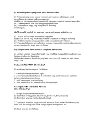 (c) Memakai pakaian yang sesuai untuk aktiviti harian

(i) Pemakaian yang sesuai semasa bersenam dan berekreasi adalah perlu untuk
mengelakkan kecederaan pada sistem rangka.
(ii) Elakkan pakaian yang ketat kerana boleh mengganggu aktiviti otot dan pergerakan.
(iii) Elakkan pakaian tebal yang mengganggu perpeluhan.
(iv) Elakkan kasut tinggi yang menyebabkan belakang
membongkok.

(d) Mengambil langkah berjaga-jaga yang sesuai semasa aktiviti cergas

(i) Lakukan aktiviti cergas berdasarkan keupayaan.
(ii) Elakkan aktiviti yang boleh menyebabkan kecederaan di bahagian belakang.
(iii) Pastikan peralatan yang digunakan adalah sesuai dan tidak berbahaya.
(iv) Panaskan badan sebelum melakukan senaman cergas untuk meningkatkan suhu otot
supaya otot dapat berfungsi secara berkesan.

( e) Mengamalkan teknik senaman yang betul dan selamat

(i) Lakukan senaman berdasarkan teknik yang betul bagi mengelakkan kecederaan pada
ligamen, tendon, otot dan tulang.
(ii) Gunakan peralatan dan teknik yang betul bagi mencegah kecederaan pada sistem
rangka otot.

SOKONGAN PADA TUMBUHAN

Kepentingan Sokongan pada Tumbuhan

1 Membolehkan tumbuhan kekal tegak
2 Membolehkan tumbuhan berada di kedudukan yang membolehkannya mendapat
cahaya matahari yang maksimum
3 Untuk menampung berat tumbuhan
4 Untuk memberikan kekuatan menahan rintangan angin

Sokongan pada Tumbuhan Akuatik
SPM 2005/SecB/Q6

1 Terdapat dua jenis tumbuhan akuatik:
(a) Tumbuhan air tenggelam (Hydrilla sp., Elodea sp., Utricularia sp.)
(b) Tumbuhan terapung (teratai, keladi bunting)

2 Penyesuaian tumbuhan tenggelam untuk sokongan dalam air (a) Lamina daun yang
nipis, kedl dan batang halus untuk mengurangkan rintangan arus air.

(b) Tiada akar dan tisu berkayu.
 