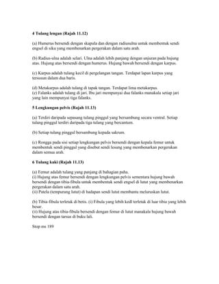 4 Tulang lengan (Rajah 11.12)

(a) Humerus bersendi dengan skapula dan dengan radiusulna untuk membentuk sendi
engsel di siku yang membenarkan pergerakan dalam satu arah.

(b) Radius-ulna adalah selari. Ulna adalah lebih panjang dengan unjuran pada hujung
atas. Hujung atas bersendi dengan humerus. Hujung bawah bersendi dengan karpus.

(c) Karpus adalah tulang kecil di pergelangan tangan. Terdapat lapan karpus yang
tersusun dalam dua baris.

(d) Metakarpus adalah tulang di tapak tangan. Terdapat lima metakarpus.
(e) Falanks adalah tulang di jari. Ibu jari mempunyai dua falanks manakala setiap jari
yang lain mempunyai tiga falanks.

5 Lengkungan pelvis (Rajah 11.13)

(a) Terdiri daripada sepasang tulang pinggul yang bersambung secara ventral. Setiap
tulang pinggul terdiri daripada tiga tulang yang bercantum.

(b) Setiap tulang pinggul bersambung kepada sakrum.

(c) Rongga pada sisi setiap lengkungan pelvis bersendi dengan kepala femur untuk
membentuk sendi pinggul yang disebut sendi lesung yang membenarkan pergerakan
dalam semua arah.

6 Tulang kaki (Rajah 11.13)

(a) Femur adalah tulang yang panjang di bahagian paha.
(i) Hujung atas femur bersendi dengan lengkungan pelvis sementara hujung bawah
bersendi dengan tibia-fibula untuk membentuk sendi engsel di lutut yang membenarkan
pergerakan dalam satu arah.
(ii) Patela (tempurung lutut) di hadapan sendi lutut membantu meluruskan lutut.

(b) Tibia-fibula terletak di betis. (i) Fibula yang lebih kedl terletak di luar tibia yang lebih
besar.
(ii) Hujung atas tibia-fibula bersendi dengan femur di lutut manakala hujung bawah
bersendi dengan tarsus di buku lali.

Stop ms 189
 